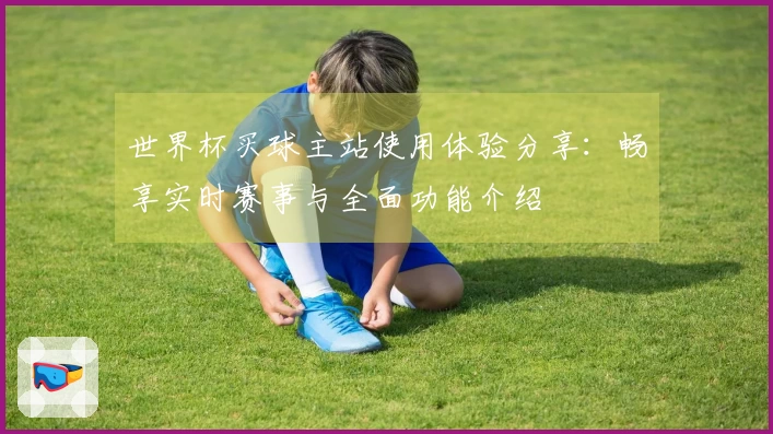 世界杯买球主站使用体验分享:畅享实时赛事与全面功能介绍