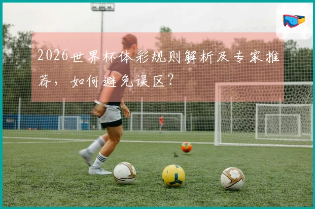 2026世界杯体彩规则解析及专家推荐,如何避免误区?